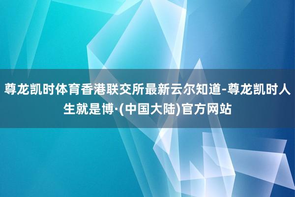 尊龙凯时体育香港联交所最新云尔知道-尊龙凯时人生就是博·(中国大陆)官方网站
