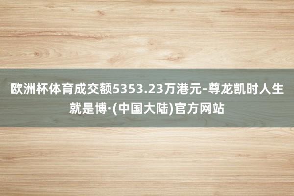 欧洲杯体育成交额5353.23万港元-尊龙凯时人生就是博·(中国大陆)官方网站