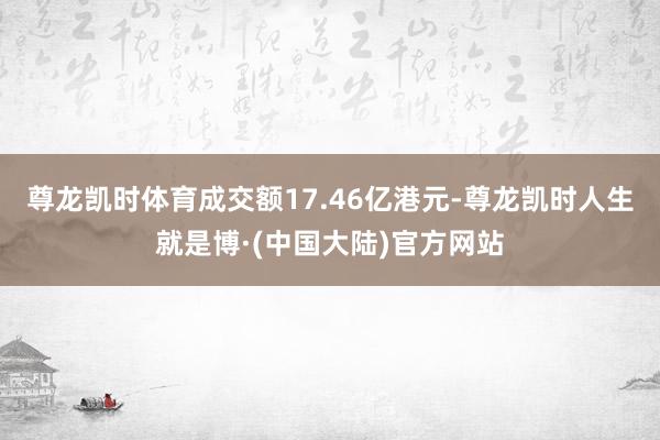 尊龙凯时体育成交额17.46亿港元-尊龙凯时人生就是博·(中国大陆)官方网站