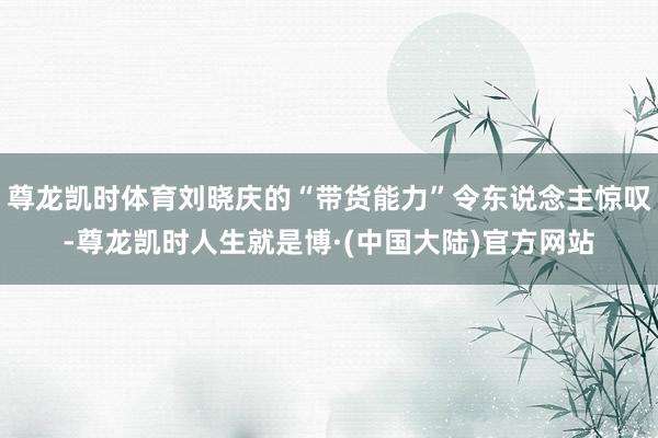 尊龙凯时体育刘晓庆的“带货能力”令东说念主惊叹-尊龙凯时人生就是博·(中国大陆)官方网站