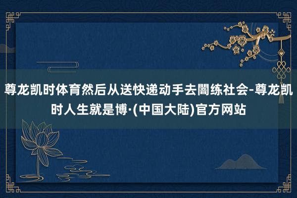 尊龙凯时体育然后从送快递动手去闇练社会-尊龙凯时人生就是博·(中国大陆)官方网站