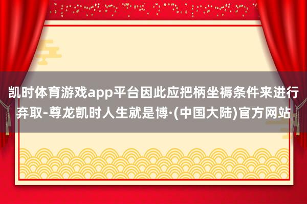 凯时体育游戏app平台因此应把柄坐褥条件来进行弃取-尊龙凯时人生就是博·(中国大陆)官方网站
