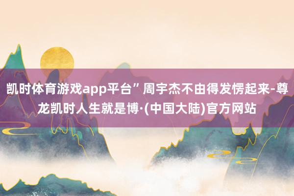 凯时体育游戏app平台”周宇杰不由得发愣起来-尊龙凯时人生就是博·(中国大陆)官方网站