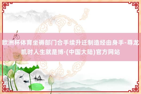欧洲杯体育坐褥部门合手续升迁制造经由身手-尊龙凯时人生就是博·(中国大陆)官方网站