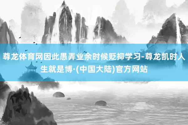 尊龙体育网因此愚弄业余时候贬抑学习-尊龙凯时人生就是博·(中国大陆)官方网站