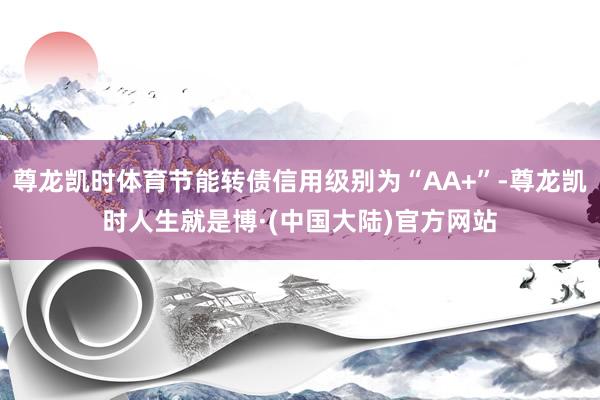 尊龙凯时体育节能转债信用级别为“AA+”-尊龙凯时人生就是博·(中国大陆)官方网站
