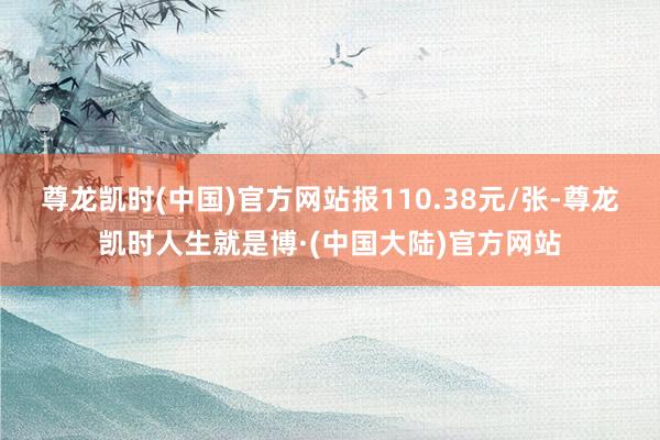 尊龙凯时(中国)官方网站报110.38元/张-尊龙凯时人生就是博·(中国大陆)官方网站