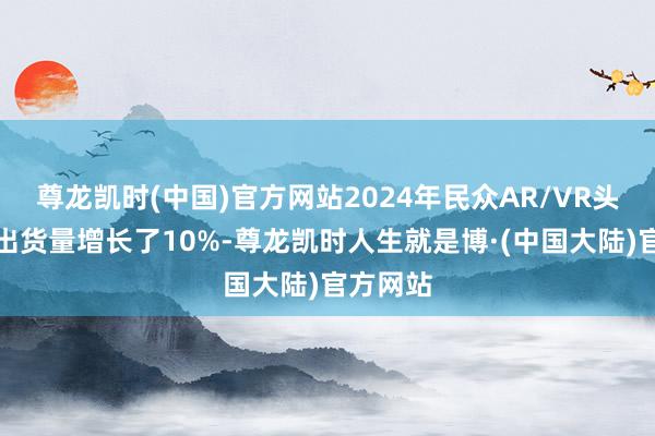 尊龙凯时(中国)官方网站2024年民众AR/VR头戴开导出货量增长了10%-尊龙凯时人生就是博·(中国大陆)官方网站