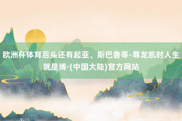 欧洲杯体育后头还有起亚、斯巴鲁等-尊龙凯时人生就是博·(中国大陆)官方网站
