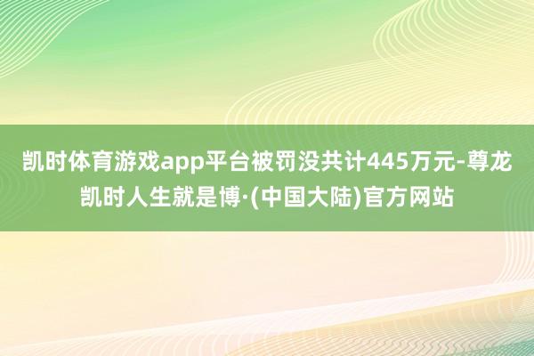 凯时体育游戏app平台被罚没共计445万元-尊龙凯时人生就是博·(中国大陆)官方网站