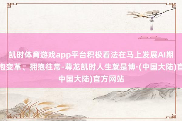 凯时体育游戏app平台积极看法在马上发展AI期间中拥抱变革、拥抱往常-尊龙凯时人生就是博·(中国大陆)官方网站