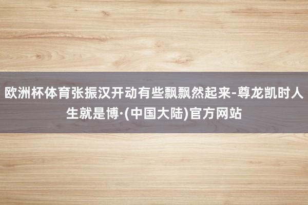 欧洲杯体育张振汉开动有些飘飘然起来-尊龙凯时人生就是博·(中国大陆)官方网站