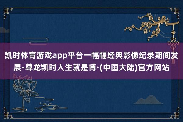 凯时体育游戏app平台一幅幅经典影像纪录期间发展-尊龙凯时人生就是博·(中国大陆)官方网站