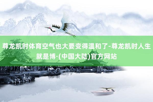 尊龙凯时体育空气也大要变得温和了-尊龙凯时人生就是博·(中国大陆)官方网站