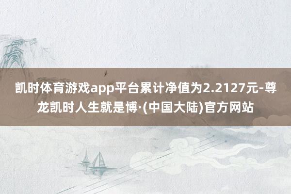 凯时体育游戏app平台累计净值为2.2127元-尊龙凯时人生就是博·(中国大陆)官方网站