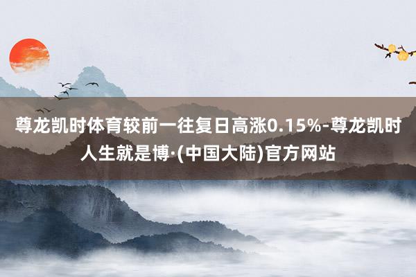 尊龙凯时体育较前一往复日高涨0.15%-尊龙凯时人生就是博·(中国大陆)官方网站