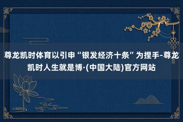 尊龙凯时体育以引申“银发经济十条”为捏手-尊龙凯时人生就是博·(中国大陆)官方网站