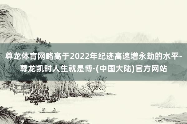 尊龙体育网略高于2022年纪迹高速增永劫的水平-尊龙凯时人生就是博·(中国大陆)官方网站