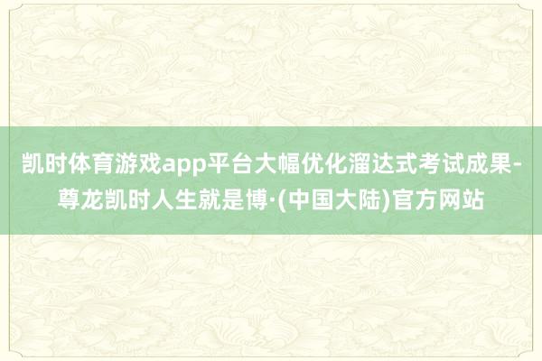 凯时体育游戏app平台大幅优化溜达式考试成果-尊龙凯时人生就是博·(中国大陆)官方网站
