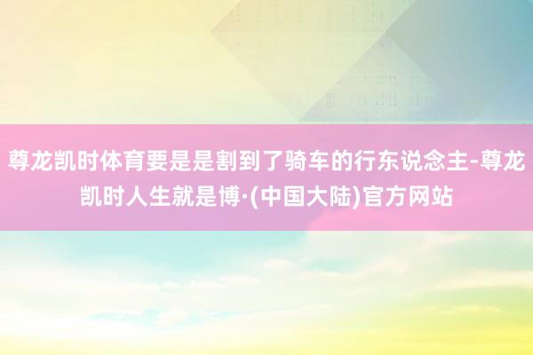尊龙凯时体育要是是割到了骑车的行东说念主-尊龙凯时人生就是博·(中国大陆)官方网站