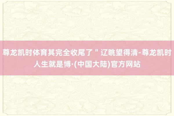 尊龙凯时体育其完全收尾了＂辽眺望得清-尊龙凯时人生就是博·(中国大陆)官方网站