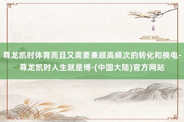 尊龙凯时体育而且又需要兼顾高频次的转化和换电-尊龙凯时人生就是博·(中国大陆)官方网站