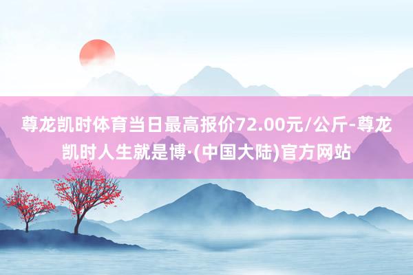 尊龙凯时体育当日最高报价72.00元/公斤-尊龙凯时人生就是博·(中国大陆)官方网站