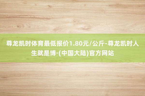 尊龙凯时体育最低报价1.80元/公斤-尊龙凯时人生就是博·(中国大陆)官方网站