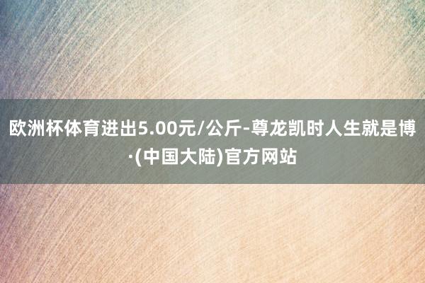 欧洲杯体育进出5.00元/公斤-尊龙凯时人生就是博·(中国大陆)官方网站