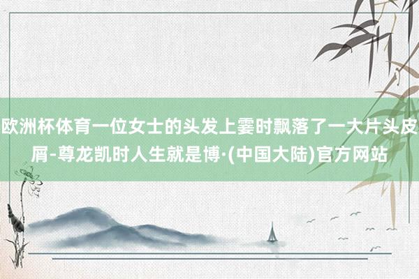 欧洲杯体育一位女士的头发上霎时飘落了一大片头皮屑-尊龙凯时人生就是博·(中国大陆)官方网站