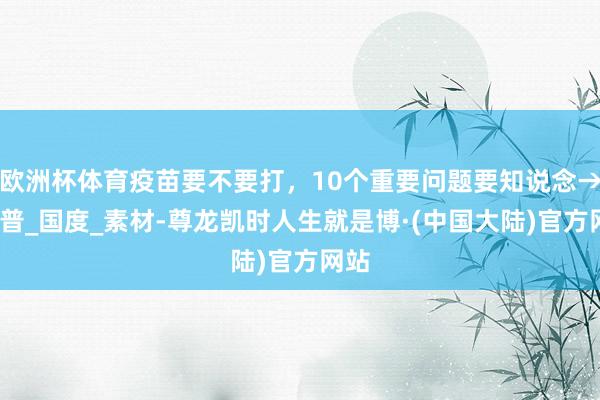 欧洲杯体育疫苗要不要打，10个重要问题要知说念→_科普_国度_素材-尊龙凯时人生就是博·(中国大陆)官方网站
