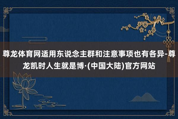 尊龙体育网适用东说念主群和注意事项也有各异-尊龙凯时人生就是博·(中国大陆)官方网站