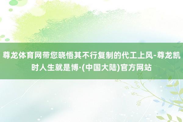 尊龙体育网带您晓悟其不行复制的代工上风-尊龙凯时人生就是博·(中国大陆)官方网站