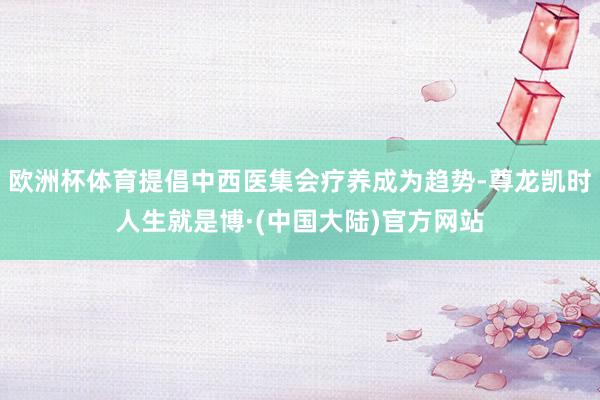 欧洲杯体育提倡中西医集会疗养成为趋势-尊龙凯时人生就是博·(中国大陆)官方网站