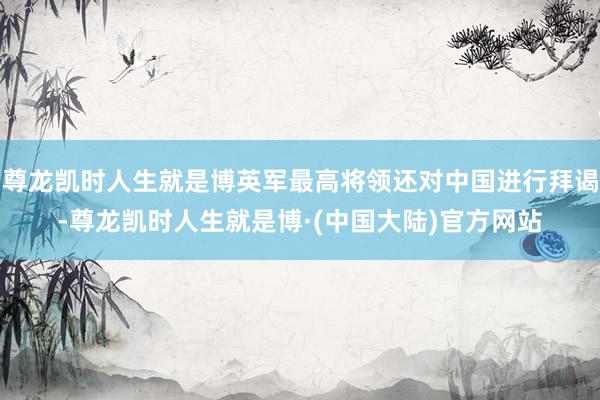 尊龙凯时人生就是博英军最高将领还对中国进行拜谒-尊龙凯时人生就是博·(中国大陆)官方网站
