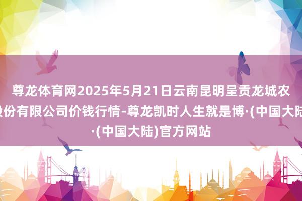 尊龙体育网2025年5月21日云南昆明呈贡龙城农居品地方股份有限公司价钱行情-尊龙凯时人生就是博·(中国大陆)官方网站
