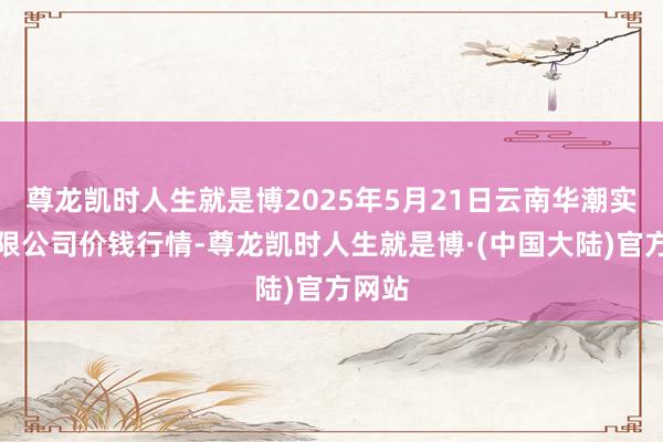 尊龙凯时人生就是博2025年5月21日云南华潮实业有限公司价钱行情-尊龙凯时人生就是博·(中国大陆)官方网站