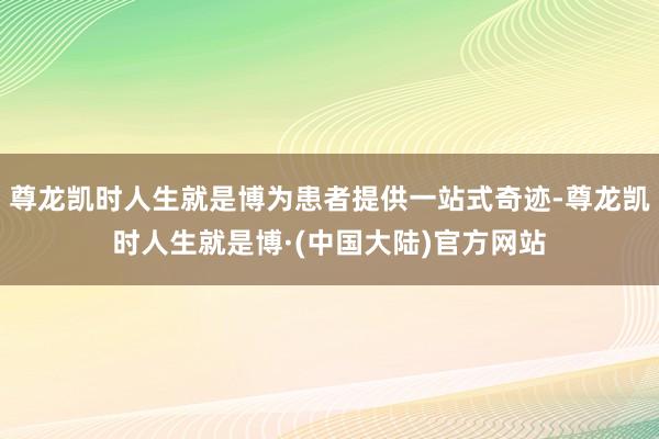 尊龙凯时人生就是博为患者提供一站式奇迹-尊龙凯时人生就是博·(中国大陆)官方网站