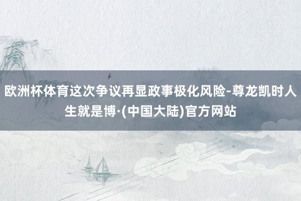 欧洲杯体育这次争议再显政事极化风险-尊龙凯时人生就是博·(中国大陆)官方网站