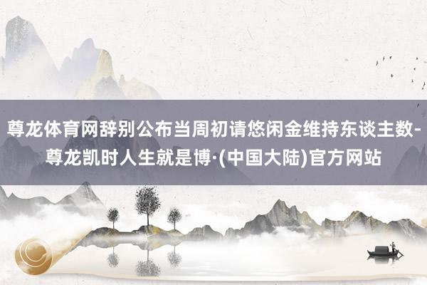 尊龙体育网辞别公布当周初请悠闲金维持东谈主数-尊龙凯时人生就是博·(中国大陆)官方网站