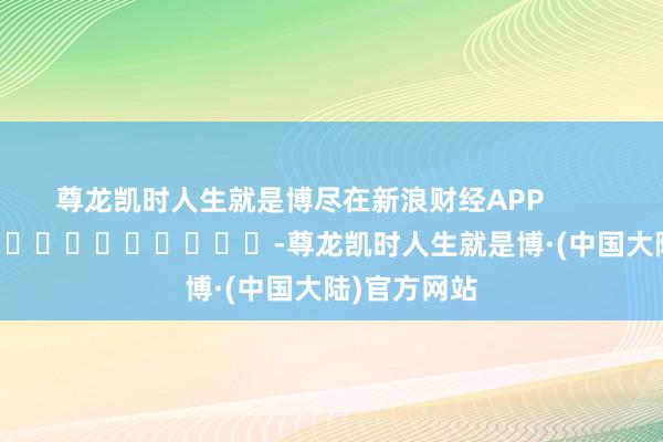 尊龙凯时人生就是博尽在新浪财经APP            													-尊龙凯时人生就是博·(中国大陆)官方网站