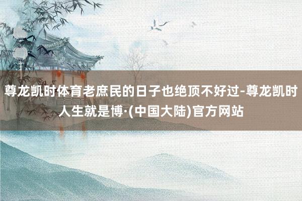 尊龙凯时体育老庶民的日子也绝顶不好过-尊龙凯时人生就是博·(中国大陆)官方网站
