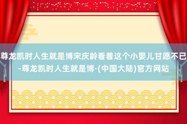 尊龙凯时人生就是博宋庆龄看着这个小婴儿甘愿不已-尊龙凯时人生就是博·(中国大陆)官方网站
