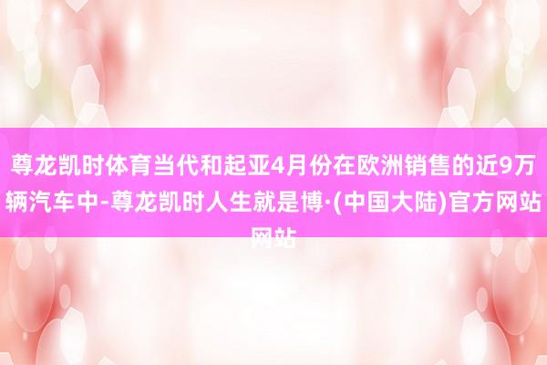 尊龙凯时体育当代和起亚4月份在欧洲销售的近9万辆汽车中-尊龙凯时人生就是博·(中国大陆)官方网站