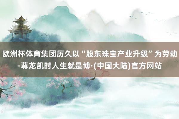 欧洲杯体育集团历久以“股东珠宝产业升级”为劳动-尊龙凯时人生就是博·(中国大陆)官方网站