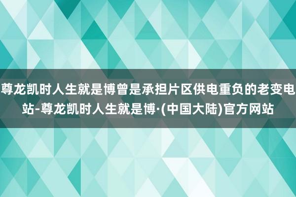 尊龙凯时人生就是博曾是承担片区供电重负的老变电站-尊龙凯时人生就是博·(中国大陆)官方网站