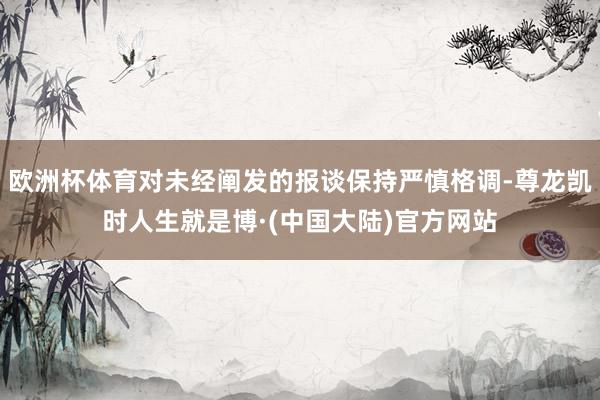 欧洲杯体育对未经阐发的报谈保持严慎格调-尊龙凯时人生就是博·(中国大陆)官方网站