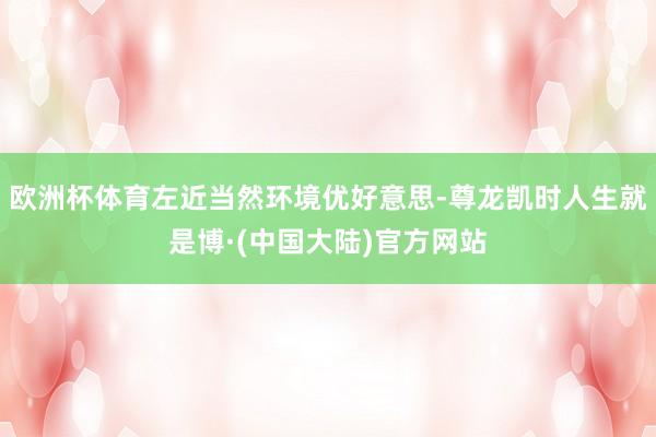 欧洲杯体育左近当然环境优好意思-尊龙凯时人生就是博·(中国大陆)官方网站