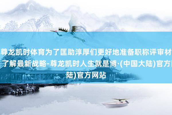 尊龙凯时体育为了匡助淳厚们更好地准备职称评审材料、了解最新战略-尊龙凯时人生就是博·(中国大陆)官方网站