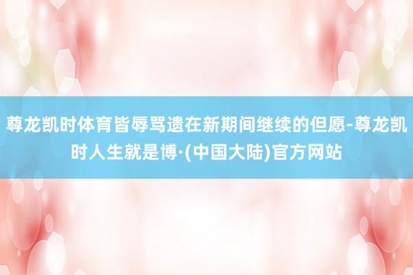 尊龙凯时体育皆辱骂遗在新期间继续的但愿-尊龙凯时人生就是博·(中国大陆)官方网站